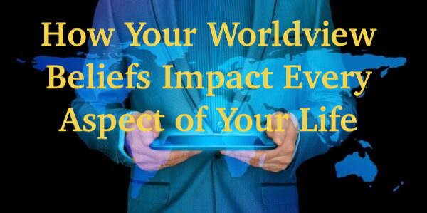 How Your Worldview Beliefs Impact Every Aspect of Your Life